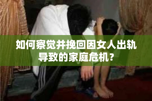 如何察觉并挽回因女人出轨导致的家庭危机？