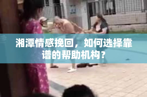 湘潭情感挽回，如何选择靠谱的帮助机构？