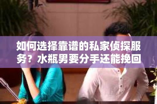 如何选择靠谱的私家侦探服务？水瓶男要分手还能挽回吗？