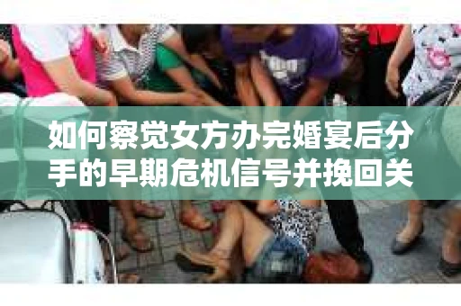 如何察觉女方办完婚宴后分手的早期危机信号并挽回关系？