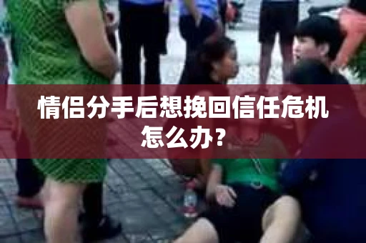 情侣分手后想挽回信任危机怎么办？