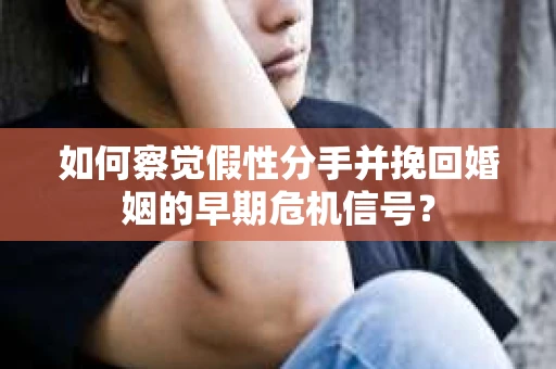 如何察觉假性分手并挽回婚姻的早期危机信号？