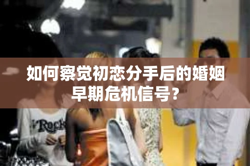 如何察觉初恋分手后的婚姻早期危机信号？