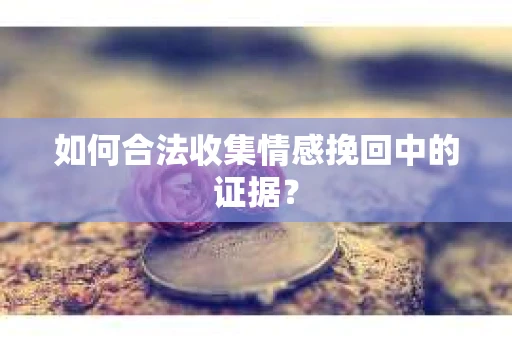 如何合法收集情感挽回中的证据？
