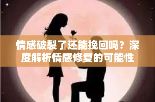 情感破裂了还能挽回吗？深度解析情感修复的可能性