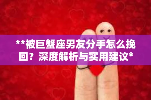 **被巨蟹座男友分手怎么挽回？深度解析与实用建议**