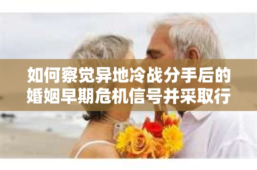 如何察觉异地冷战分手后的婚姻早期危机信号并采取行动？