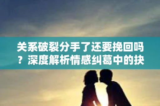 关系破裂分手了还要挽回吗？深度解析情感纠葛中的抉择