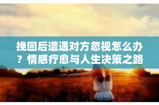 挽回后遭遇对方忽视怎么办？情感疗愈与人生决策之路