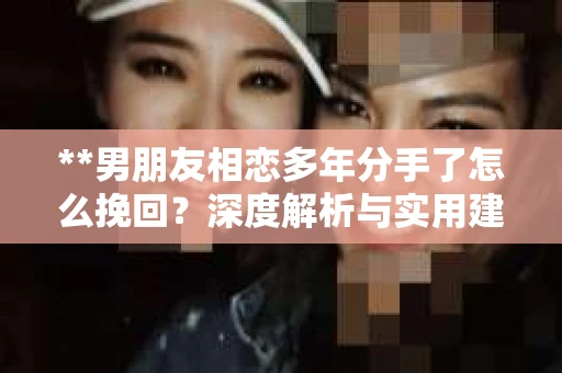 **男朋友相恋多年分手了怎么挽回？深度解析与实用建议**