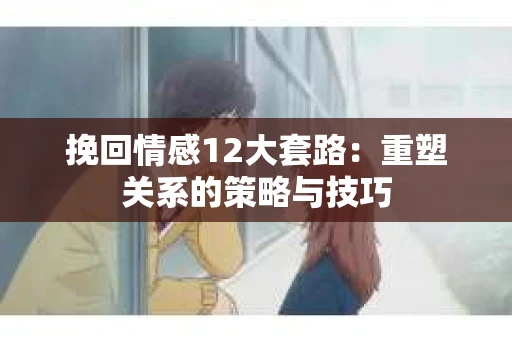 挽回情感12大套路：重塑关系的策略与技巧