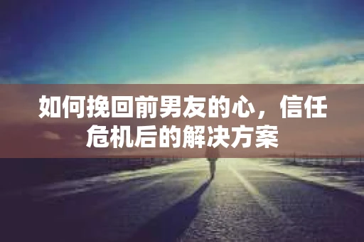 如何挽回前男友的心，信任危机后的解决方案