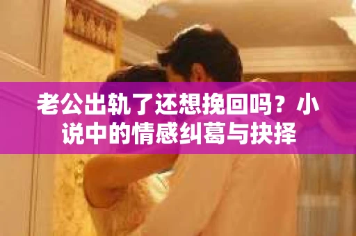 老公出轨了还想挽回吗？小说中的情感纠葛与抉择