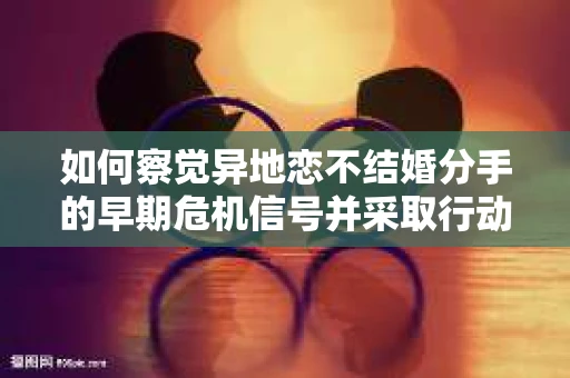如何察觉异地恋不结婚分手的早期危机信号并采取行动? 如何察觉异地恋不结婚分手的早期危机信号并采取行动?