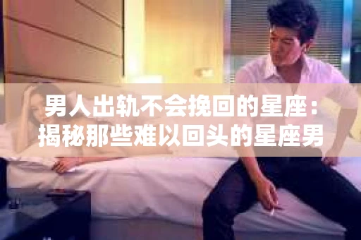 男人出轨不会挽回的星座：揭秘那些难以回头的星座男