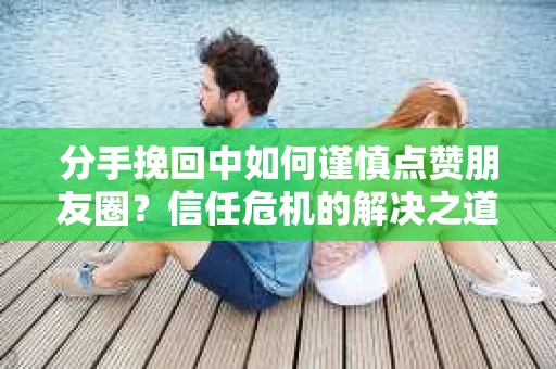 分手挽回中如何谨慎点赞朋友圈？信任危机的解决之道
