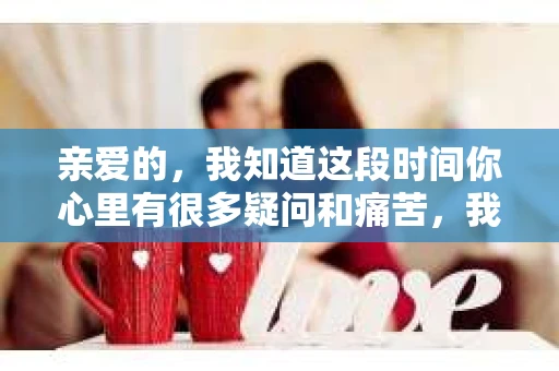 亲爱的，我知道这段时间你心里有很多疑问和痛苦，我也一样。我们在一起的时光，有欢笑也有泪水，那些美好的回忆，我永远都不会忘记。今天，我想通过这条短信，向你表达我的一些想法。