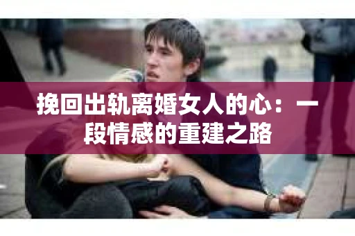 挽回出轨离婚女人的心：一段情感的重建之路