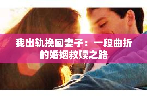 我出轨挽回妻子：一段曲折的婚姻救赎之路