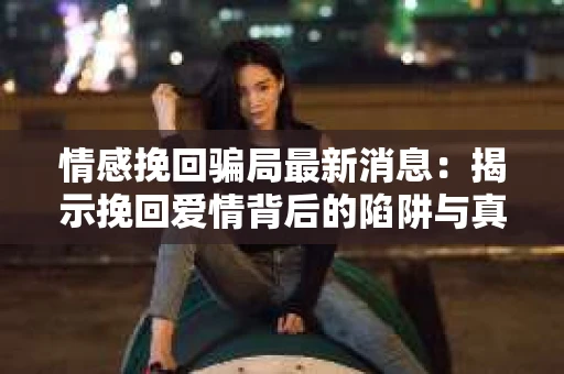 情感挽回骗局最新消息：揭示挽回爱情背后的陷阱与真相