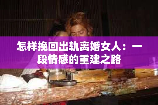 怎样挽回出轨离婚女人：一段情感的重建之路