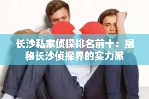 长沙私家侦探排名前十：揭秘长沙侦探界的实力派