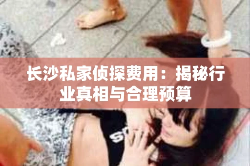 长沙私家侦探费用：揭秘行业真相与合理预算