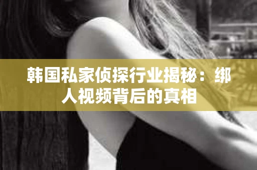 韩国私家侦探行业揭秘：绑人视频背后的真相