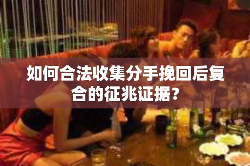 如何合法收集分手挽回后复合的征兆证据？