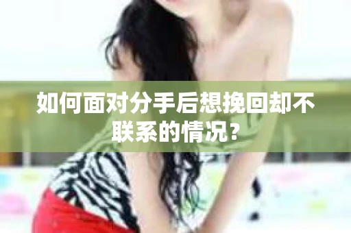 如何面对分手后想挽回却不联系的情况? 如何面对分手后想挽回却不联系的情况?