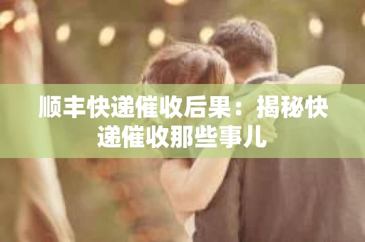 顺丰快递催收后果：揭秘快递催收那些事儿