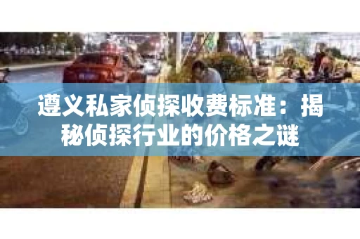 遵义私家侦探收费标准：揭秘侦探行业的价格之谜