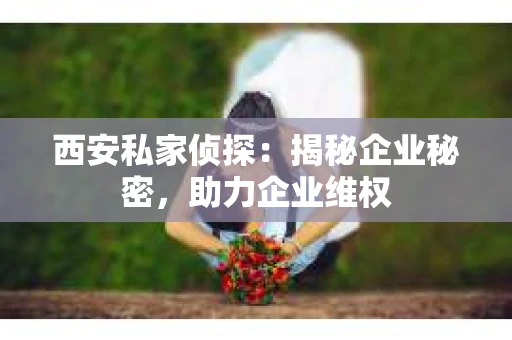 西安私家侦探：揭秘企业秘密，助力企业维权