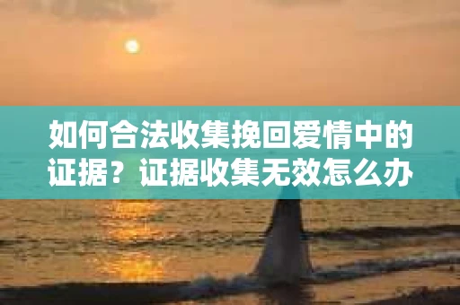如何合法收集挽回爱情中的证据？证据收集无效怎么办？