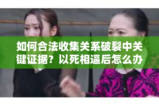 如何合法收集关系破裂中关键证据？以死相逼后怎么办？