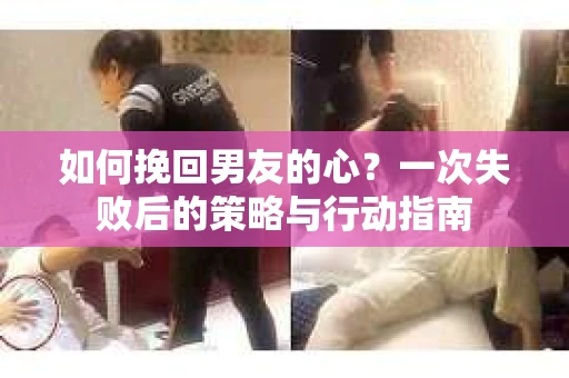 如何挽回男友的心？一次失败后的策略与行动指南