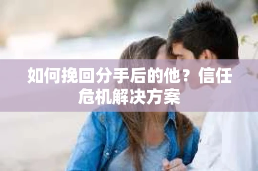 如何挽回分手后的他？信任危机解决方案