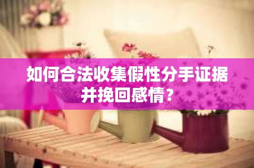 如何合法收集假性分手证据并挽回感情？
