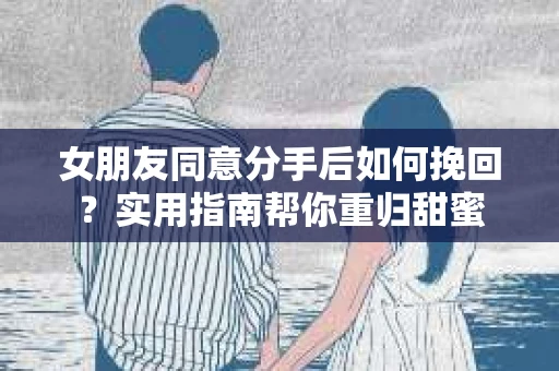 女朋友同意分手后如何挽回?实用指南帮你重归甜蜜 女朋友同意分手后如何挽回?实用指南帮你重归甜蜜