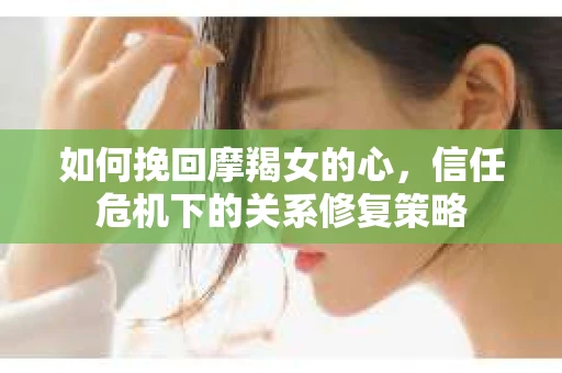 如何挽回摩羯女的心,信任危机下的关系修复策略 如何挽回摩羯女的心,信任危机下的关系修复策略