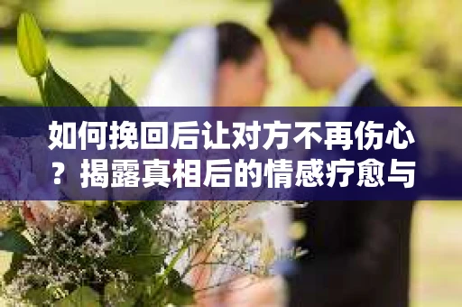 如何挽回后让对方不再伤心？揭露真相后的情感疗愈与前行计划