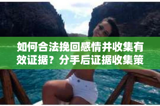 如何合法挽回感情并收集有效证据？分手后证据收集策略