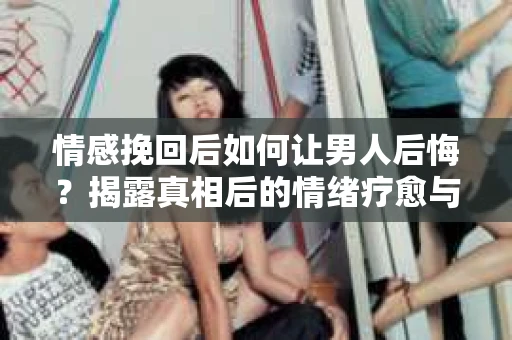 情感挽回后如何让男人后悔？揭露真相后的情绪疗愈与人生决策