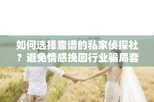 如何选择靠谱的私家侦探社？避免情感挽回行业骗局套路的实用指南