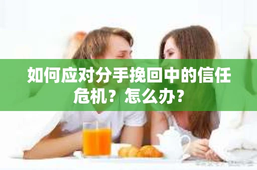 如何应对分手挽回中的信任危机？怎么办？