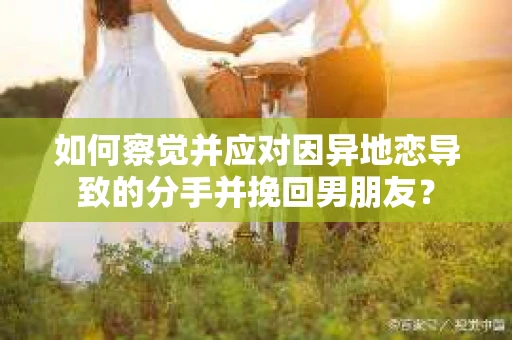 如何察觉并应对因异地恋导致的分手并挽回男朋友？