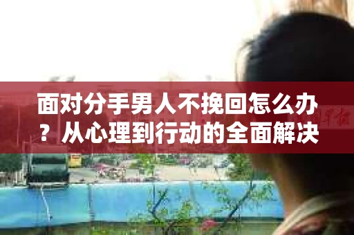 面对分手男人不挽回怎么办？从心理到行动的全面解决方案