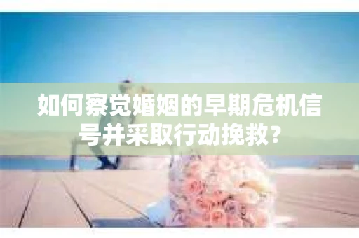 如何察觉婚姻的早期危机信号并采取行动挽救？