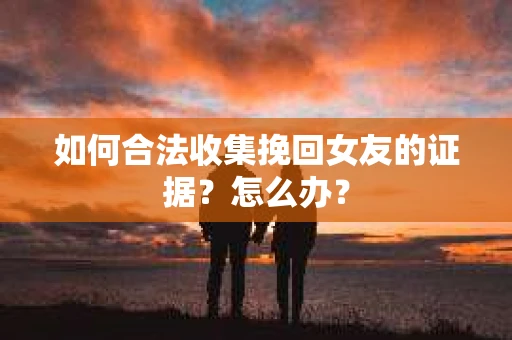 如何合法收集挽回女友的证据?怎么办? 如何合法收集挽回女友的证据?怎么办?
