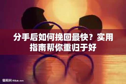 分手后如何挽回最快？实用指南帮你重归于好